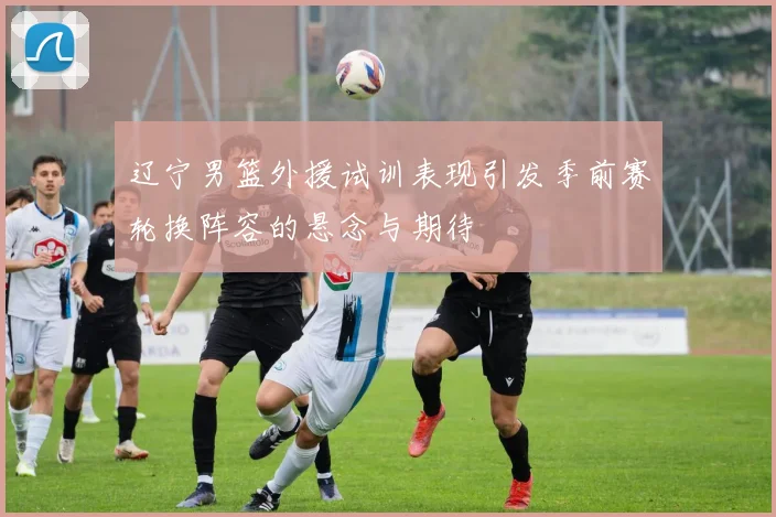 辽宁男篮外援试训表现引发季前赛轮换阵容的悬念与期待