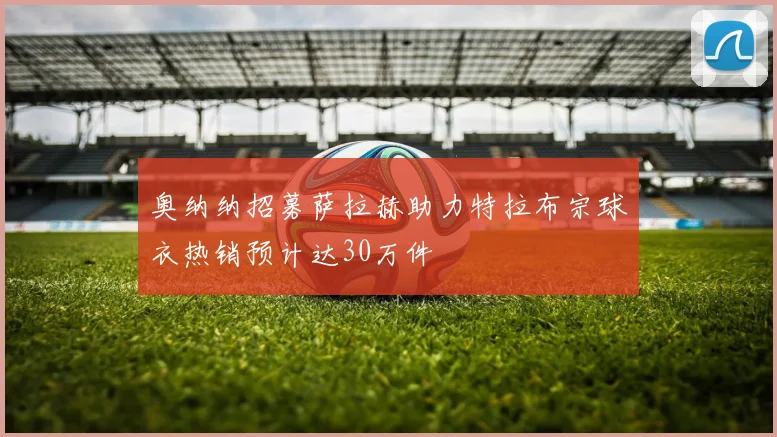 奥纳纳招募萨拉赫助力特拉布宗球衣热销预计达30万件