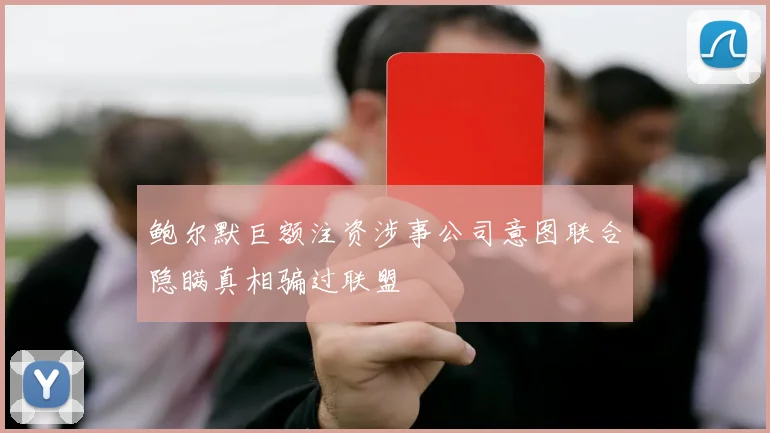 鲍尔默巨额注资涉事公司意图联合隐瞒真相骗过联盟