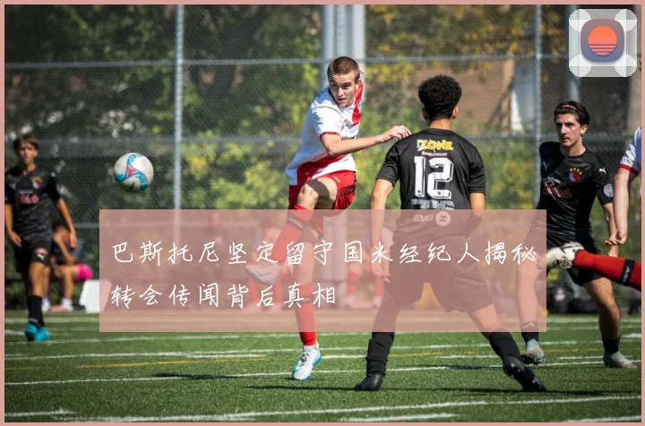巴斯托尼坚定留守国米经纪人揭秘转会传闻背后真相