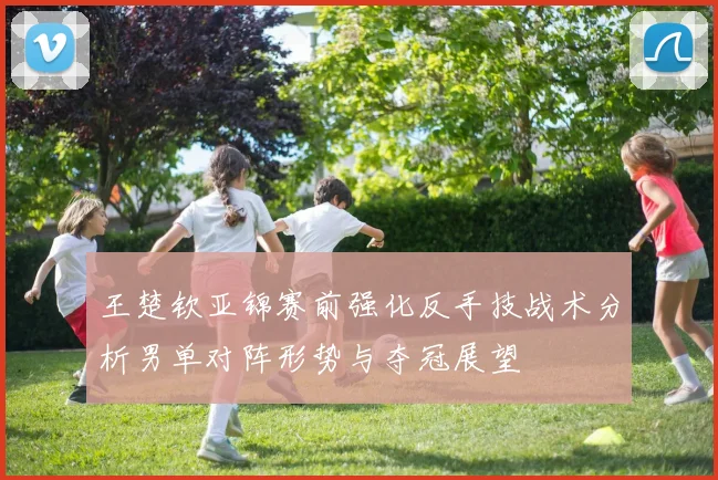 王楚钦亚锦赛前强化反手技战术分析男单对阵形势与夺冠展望
