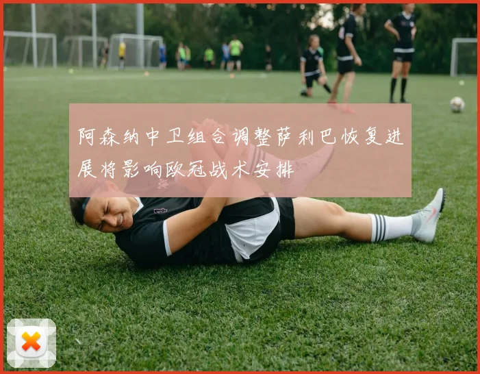阿森纳中卫组合调整萨利巴恢复进展将影响欧冠战术安排